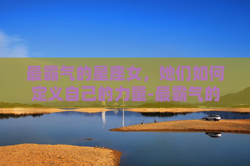 最霸气的星座女，她们如何定义自己的力量-最霸气的星座女前五名