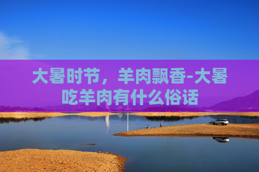 大暑时节，羊肉飘香-大暑吃羊肉有什么俗话