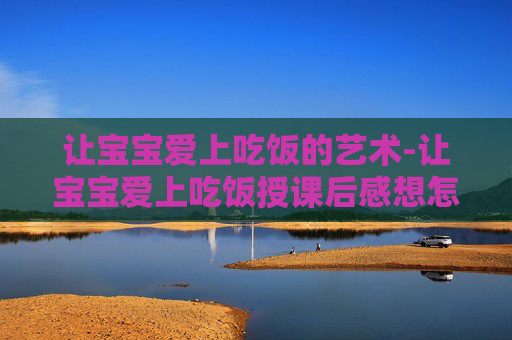 让宝宝爱上吃饭的艺术-让宝宝爱上吃饭授课后感想怎么写