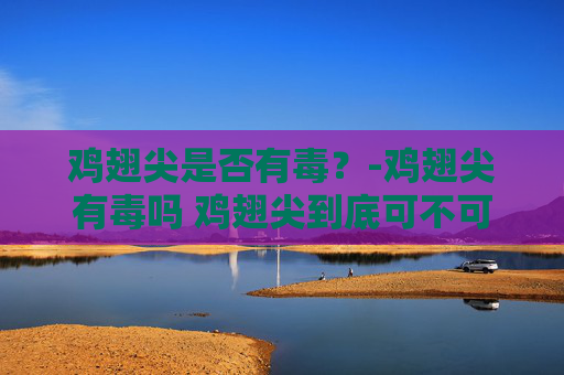 鸡翅尖是否有毒？-鸡翅尖有毒吗 鸡翅尖到底可不可以吃
