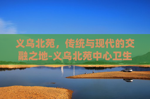义乌北苑，传统与现代的交融之地-义乌北苑中心卫生院