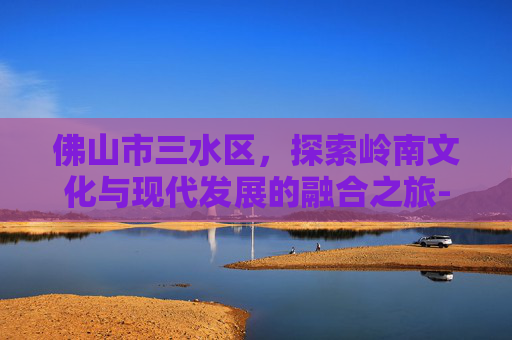 佛山市三水区，探索岭南文化与现代发展的融合之旅-佛山市三水区天气