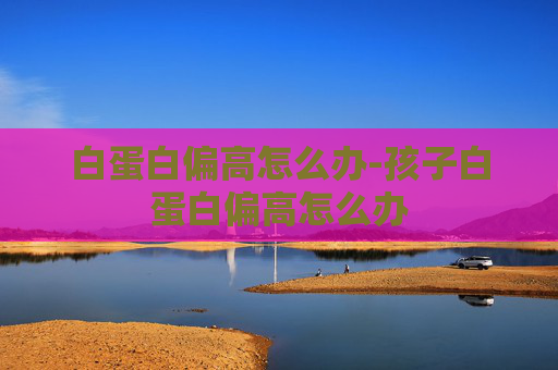 白蛋白偏高怎么办-孩子白蛋白偏高怎么办