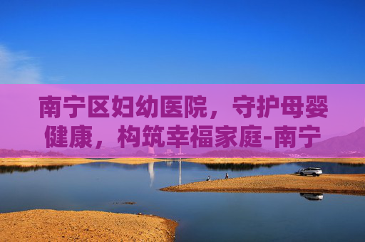 南宁区妇幼医院，守护母婴健康，构筑幸福家庭-南宁区妇幼医院新阳路