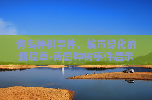 青岛种树事件，城市绿化的新篇章-青岛种树事件启示
