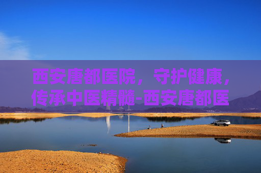 西安唐都医院，守护健康，传承中医精髓-西安唐都医院最擅长哪个科