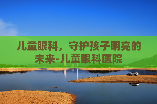 儿童眼科，守护孩子明亮的未来-儿童眼科医院
