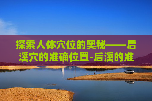 探索人体穴位的奥秘——后溪穴的准确位置-后溪的准确位置图