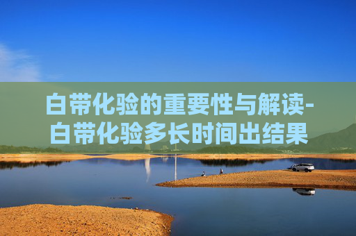 白带化验的重要性与解读-白带化验多长时间出结果
