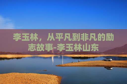 李玉林，从平凡到非凡的励志故事-李玉林山东