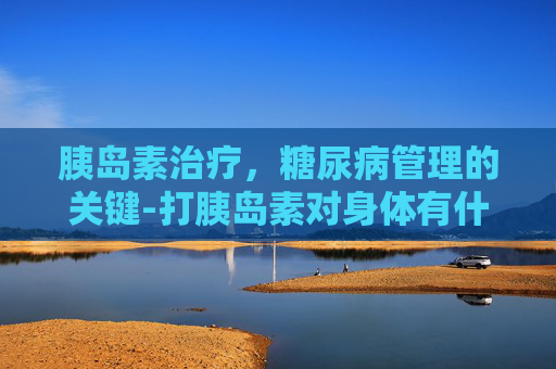 胰岛素治疗，糖尿病管理的关键-打胰岛素对身体有什么副作用吗