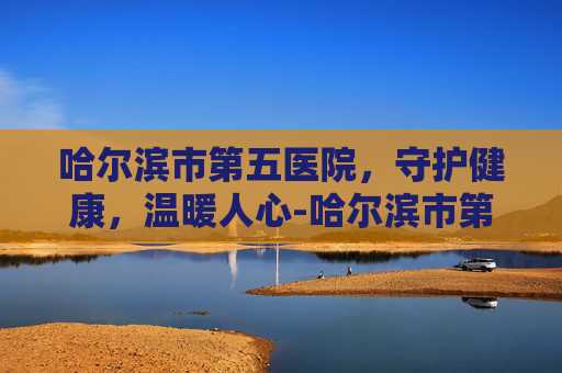 哈尔滨市第五医院，守护健康，温暖人心-哈尔滨市第五医院骨科专家介绍