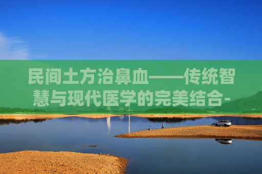 民间土方治鼻血——传统智慧与现代医学的完美结合-民间土方治鼻血鼻出血吃什么药