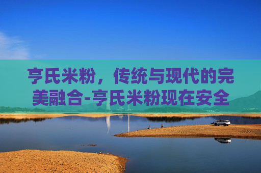 亨氏米粉，传统与现代的完美融合-亨氏米粉现在安全吗