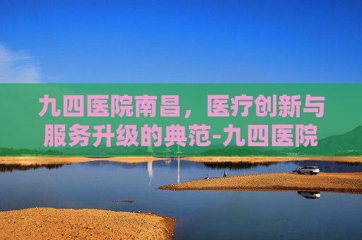 九四医院南昌，医疗创新与服务升级的典范-九四医院南昌院区电话