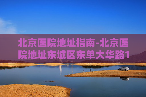 北京医院地址指南-北京医院地址东城区东单大华路1号
