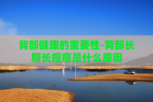 背部健康的重要性-背部长期长痘痘是什么原因
