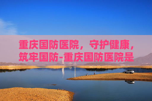 重庆国防医院，守护健康，筑牢国防-重庆国防医院是公立还是私立