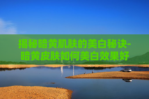揭秘暗黄肌肤的美白秘诀-暗黄皮肤如何美白效果好