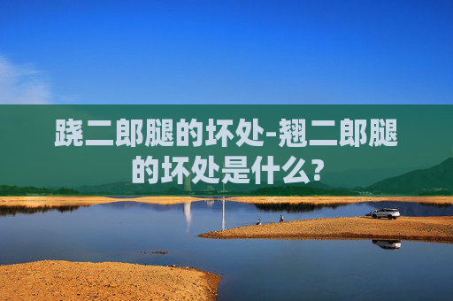 跷二郎腿的坏处-翘二郎腿的坏处是什么?
