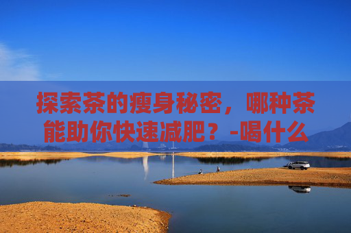 探索茶的瘦身秘密，哪种茶能助你快速减肥？-喝什么茶能减肥快又能瘦身降血脂和胆固醇