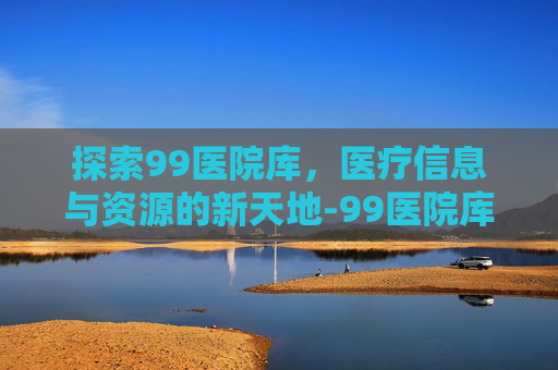 探索99医院库，医疗信息与资源的新天地-99医院库是什么网站
