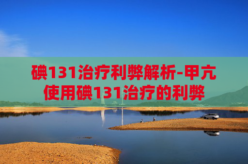 碘131治疗利弊解析-甲亢使用碘131治疗的利弊