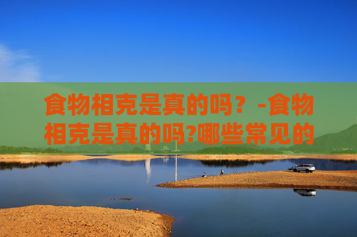 食物相克是真的吗？-食物相克是真的吗?哪些常见的搭配其实没有危害?