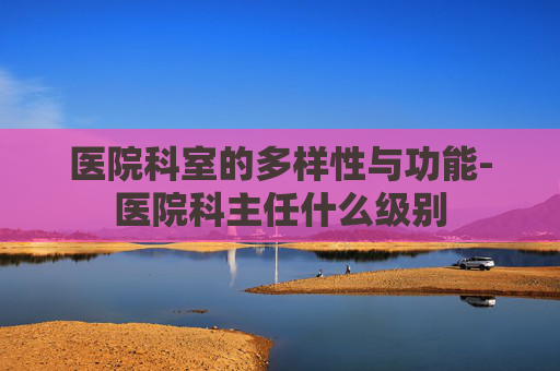 医院科室的多样性与功能-医院科主任什么级别