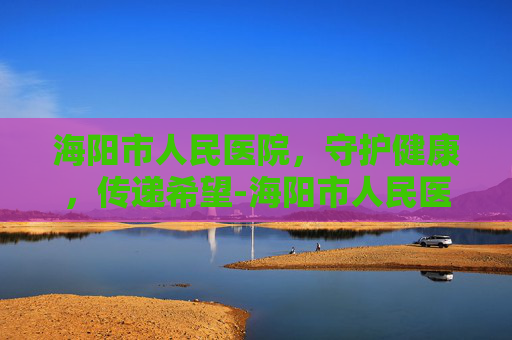 海阳市人民医院，守护健康，传递希望-海阳市人民医院上班时间