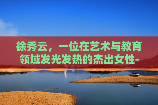 徐秀云，一位在艺术与教育领域发光发热的杰出女性-徐秀云个人资料