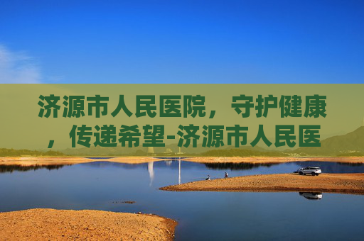 济源市人民医院，守护健康，传递希望-济源市人民医院是三甲医院吗