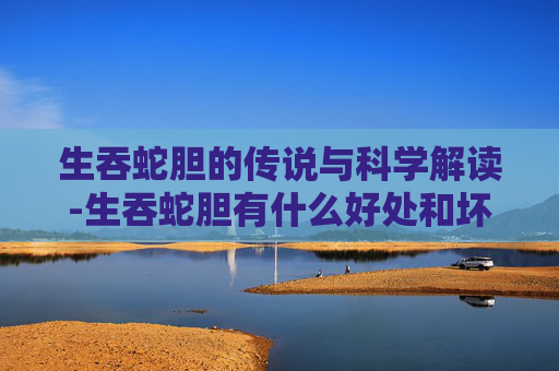 生吞蛇胆的传说与科学解读-生吞蛇胆有什么好处和坏处