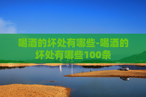 喝酒的坏处有哪些-喝酒的坏处有哪些100条