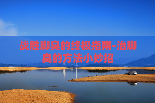 战胜脚臭的终极指南-治脚臭的方法小妙招