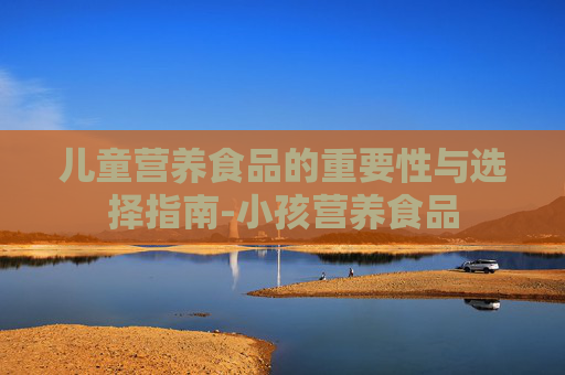 儿童营养食品的重要性与选择指南-小孩营养食品