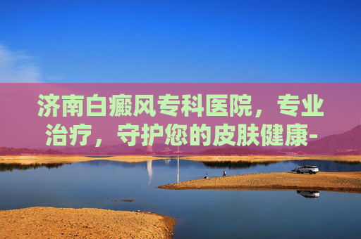 济南白癜风专科医院，专业治疗，守护您的皮肤健康-济南白癜风专科医院哪家好
