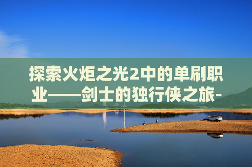 探索火炬之光2中的单刷职业——剑士的独行侠之旅-火炬之光2什么职业刷图安逸