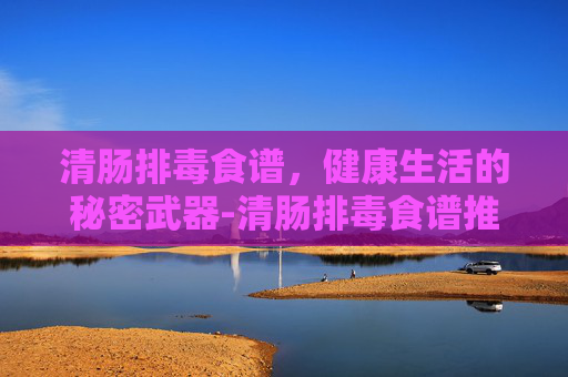 清肠排毒食谱，健康生活的秘密武器-清肠排毒食谱推荐