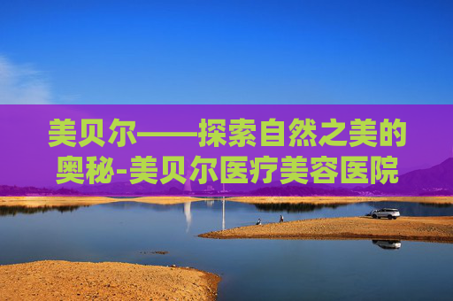 美贝尔——探索自然之美的奥秘-美贝尔医疗美容医院