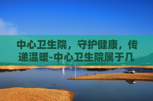 中心卫生院，守护健康，传递温暖-中心卫生院属于几级医院