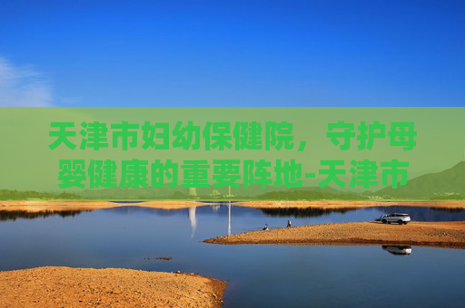 天津市妇幼保健院，守护母婴健康的重要阵地-天津市妇幼保健院是三甲医院吗