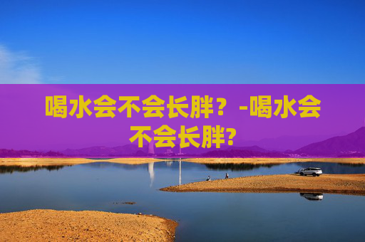 喝水会不会长胖？-喝水会不会长胖?