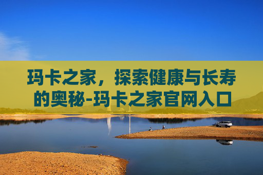 玛卡之家，探索健康与长寿的奥秘-玛卡之家官网入口
