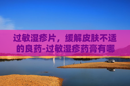 过敏湿疹片，缓解皮肤不适的良药-过敏湿疹药膏有哪些