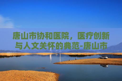 唐山市协和医院，医疗创新与人文关怀的典范-唐山市协和医院电话