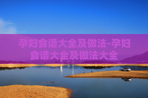 孕妇食谱大全及做法-孕妇食谱大全及做法大全