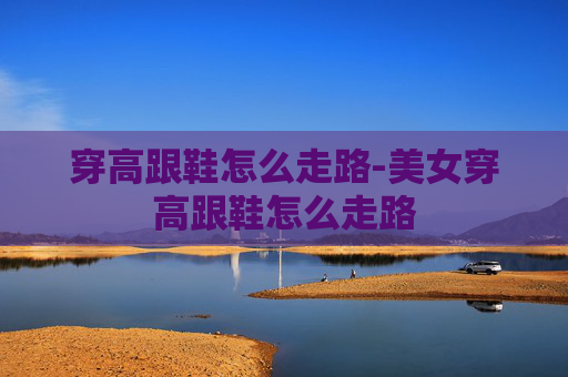 穿高跟鞋怎么走路-美女穿高跟鞋怎么走路