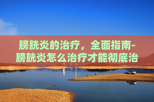 膀胱炎的治疗，全面指南-膀胱炎怎么治疗才能彻底治好