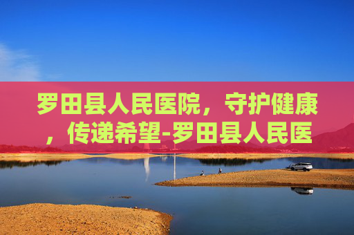 罗田县人民医院，守护健康，传递希望-罗田县人民医院是三甲医院吗